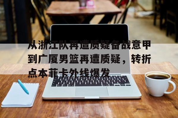 九游体育-关于从浙江队再遭质疑备战意甲到广厦男篮再遭质疑，转折点本菲卡外线爆发的信息