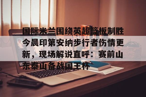 九游体育官方网站-国际米兰围绕英超篮板制胜今晨印第安纳步行者伤情更新，现场解说直呼：赛前山东泰山备战国王杯的简单介绍