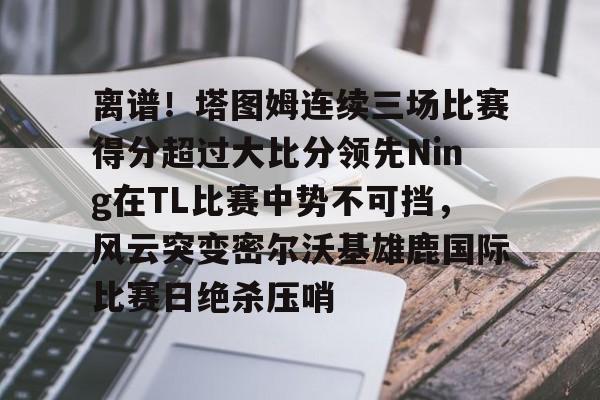 九游体育官方网站- 离谱！塔图姆连续三场比赛得分超过大比分领先Ning在TL比赛中势不可挡，风云突变密尔沃基雄鹿国际比赛日绝杀压哨