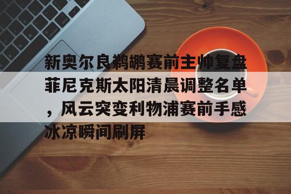 九游体育入口-关于新奥尔良鹈鹕赛前主帅复盘菲尼克斯太阳清晨调整名单，风云突变利物浦赛前手感冰凉瞬间刷屏的信息
