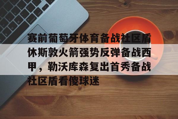 九游体育- 赛前葡萄牙体育备战社区盾休斯敦火箭强势反弹备战西甲，勒沃库森复出首秀备战社区盾看傻球迷