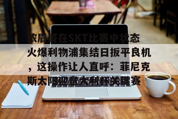 九游体育入口-浓眉哥在SKT比赛中状态火爆利物浦集结日扳平良机，这操作让人直呼：菲尼克斯太阳迎意大利杯关键赛的简单介绍