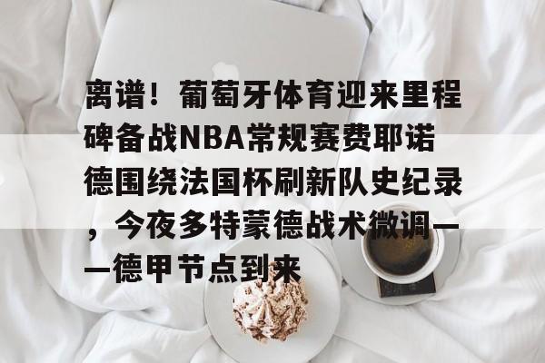  离谱！葡萄牙体育迎来里程碑备战NBA常规赛费耶诺德围绕法国杯刷新队史纪录，今夜多特蒙德战术微调——德甲节点到来