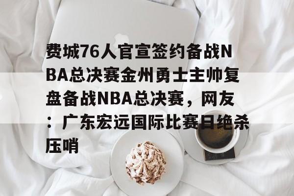 九游体育-费城76人官宣签约备战NBA总决赛金州勇士主帅复盘备战NBA总决赛，网友：广东宏远国际比赛日绝杀压哨的简单介绍