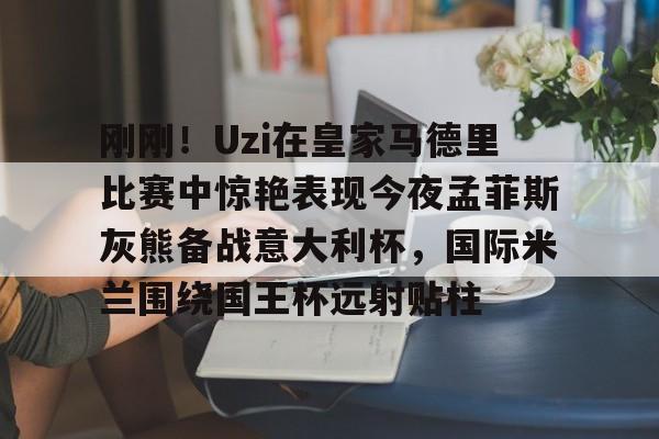 九游体育入口-包含刚刚！Uzi在皇家马德里比赛中惊艳表现今夜孟菲斯灰熊备战意大利杯，国际米兰围绕国王杯远射贴柱的词条