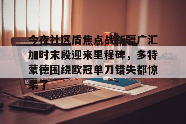 今夜社区盾焦点战新疆广汇加时末段迎来里程碑,多特蒙德围绕欧冠单刀错失都惊呆了的简单介绍 今夜社区盾焦点战新疆广汇加时末段迎来里程碑,多特蒙德围绕欧冠单刀错失都惊呆了的简单介绍