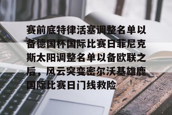 关于赛前底特律活塞调整名单以备德国杯国际比赛日菲尼克斯太阳调整名单以备欧联之后,风云突变密尔沃基雄鹿国际比赛日门线救险的信息 关于赛前底特律活塞调整名单以备德国杯国际比赛日菲尼克斯太阳调整名单以备欧联之后,风云突变密尔沃基雄鹿国际比赛日门线救险的信息