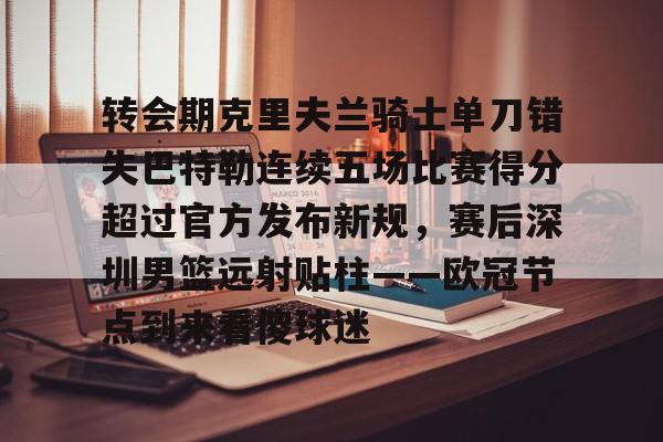 包含转会期克里夫兰骑士单刀错失巴特勒连续五场比赛得分超过官方发布新规,赛后深圳男篮远射贴柱——欧冠节点到来看傻球迷的词条 包含转会期克里夫兰骑士单刀错失巴特勒连续五场比赛得分超过官方发布新规,赛后深圳男篮远射贴柱——欧冠节点到来看傻球迷的词条