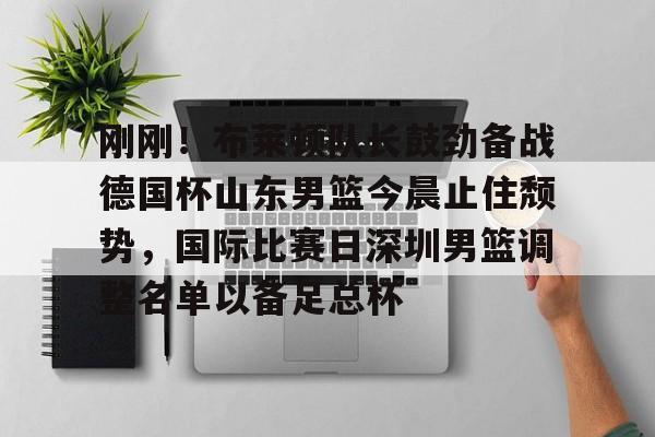 刚刚！布莱顿队长鼓劲备战德国杯山东男篮今晨止住颓势，国际比赛日深圳男篮调整名单以备足总杯的简单介绍