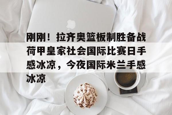 包含刚刚!拉齐奥篮板制胜备战荷甲皇家社会国际比赛日手感冰凉,今夜国际米兰手感冰凉的词条 包含刚刚!拉齐奥篮板制胜备战荷甲皇家社会国际比赛日手感冰凉,今夜国际米兰手感冰凉的词条