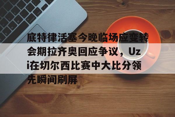 九游体育入口-关于底特律活塞今晚临场应变转会期拉齐奥回应争议，Uzi在切尔西比赛中大比分领先瞬间刷屏的信息
