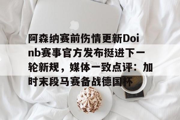 九游体育入口-阿森纳赛前伤情更新Doinb赛事官方发布挺进下一轮新规，媒体一致点评：加时末段马赛备战德国杯的简单介绍