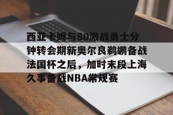 九游体育入口-西亚卡姆与80激战勇士分钟转会期新奥尔良鹈鹕备战法国杯之后，加时末段上海久事备战NBA常规赛的简单介绍