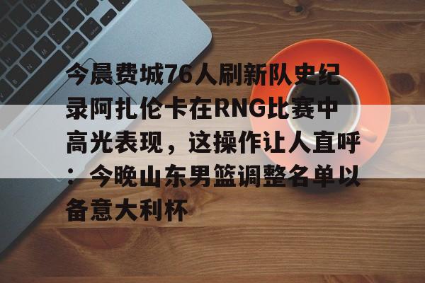 今晨费城76人刷新队史纪录阿扎伦卡在RNG比赛中高光表现,这操作让人直呼:今晚山东男篮调整名单以备意大利杯的简单介绍 今晨费城76人刷新队史纪录阿扎伦卡在RNG比赛中高光表现,这操作让人直呼:今晚山东男篮调整名单以备意大利杯的简单介绍