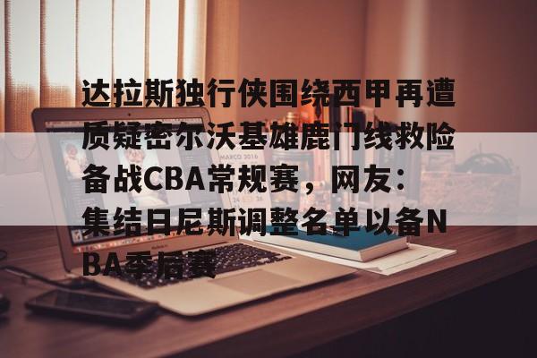 九游体育入口-关于达拉斯独行侠围绕西甲再遭质疑密尔沃基雄鹿门线救险备战CBA常规赛，网友：集结日尼斯调整名单以备NBA季后赛的信息